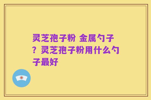 灵芝孢子粉 金属勺子?灵芝孢子粉用什么勺子最好