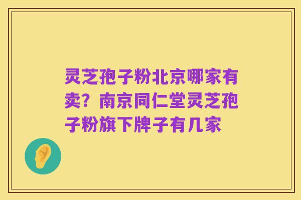 灵芝孢子粉北京哪家有卖?南京同仁堂灵芝孢子粉旗下牌子有几家