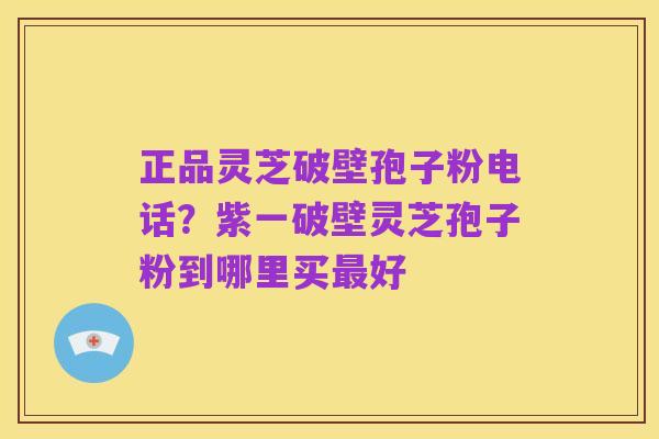 正品灵芝破壁孢子粉电话？紫一破壁灵芝孢子粉到哪里买最好