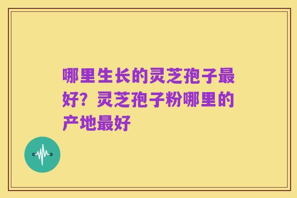 哪里生长的灵芝孢子最好?灵芝孢子粉哪里的产地最好