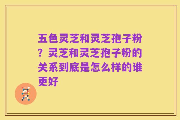 五色灵芝和灵芝孢子粉?灵芝和灵芝孢子粉的关系到底是怎么样的谁更好