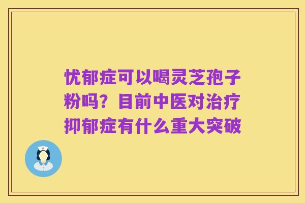 忧郁症可以喝灵芝孢子粉吗?目前中医对治疗抑郁症有什么重大突破