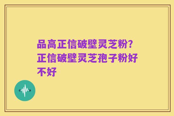 品高正信破壁灵芝粉?正信破壁灵芝孢子粉好不好