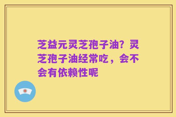 芝益元灵芝孢子油?灵芝孢子油经常吃,会不会有依赖性呢