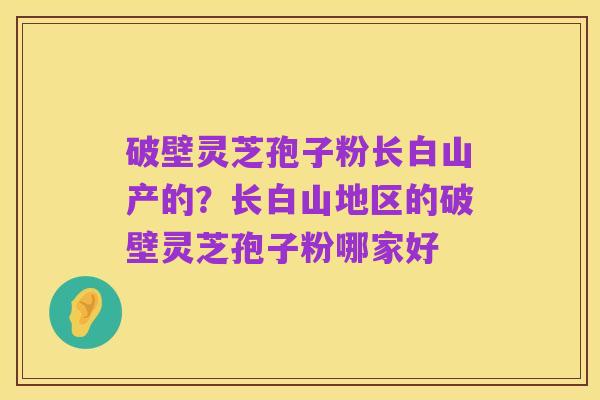 破壁灵芝孢子粉长白山产的？长白山地区的破壁灵芝孢子粉哪家好