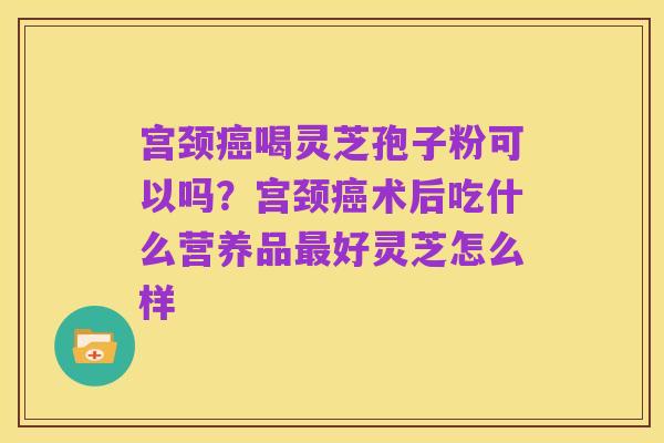 宫颈癌喝灵芝孢子粉可以吗？宫颈癌术后吃什么营养品最好灵芝怎么样