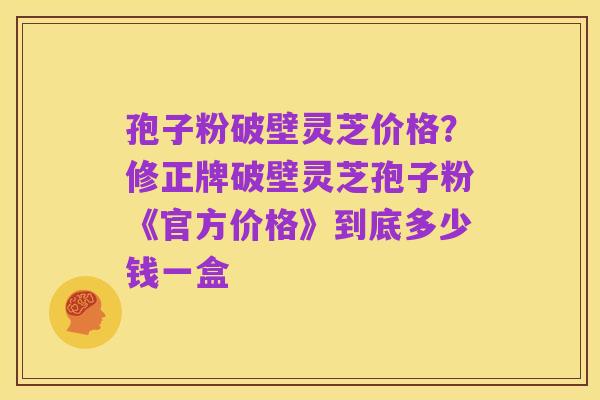 孢子粉破壁灵芝价格?修正牌破壁灵芝孢子粉《官方价格》到底多少钱一盒