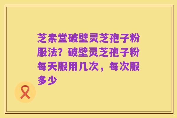 芝素堂破壁灵芝孢子粉服法？破壁灵芝孢子粉每天服用几次，每次服多少