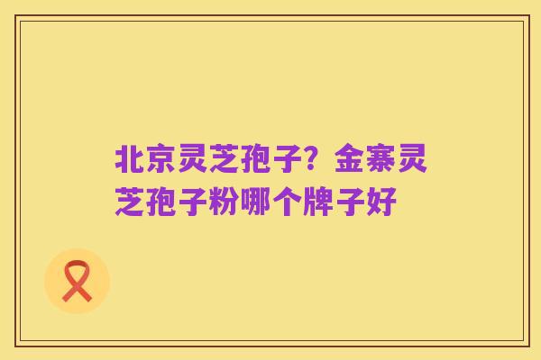 北京灵芝孢子?金寨灵芝孢子粉哪个牌子好