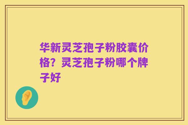 华新灵芝孢子粉胶囊价格？灵芝孢子粉哪个牌子好