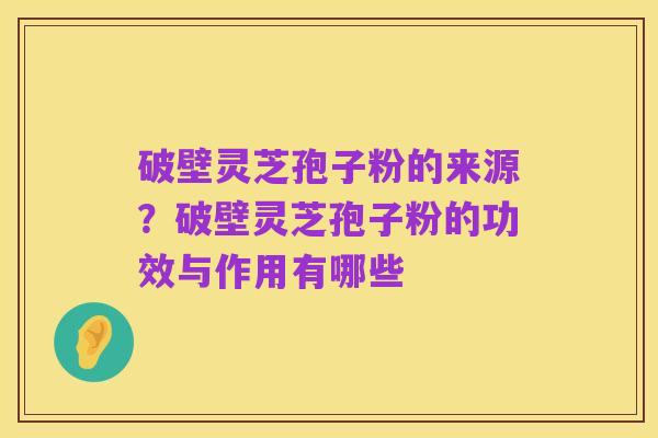 破壁灵芝孢子粉的来源？破壁灵芝孢子粉的功效与作用有哪些