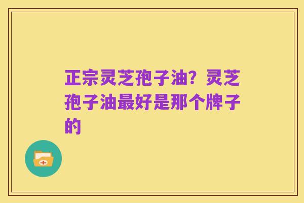 正宗灵芝孢子油?灵芝孢子油最好是那个牌子的