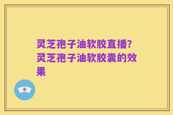 灵芝孢子油软胶直播?灵芝孢子油软胶囊的效果