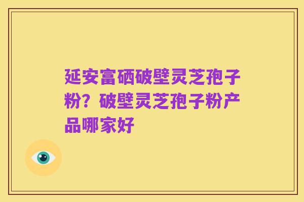 延安富硒破壁灵芝孢子粉？破壁灵芝孢子粉产品哪家好