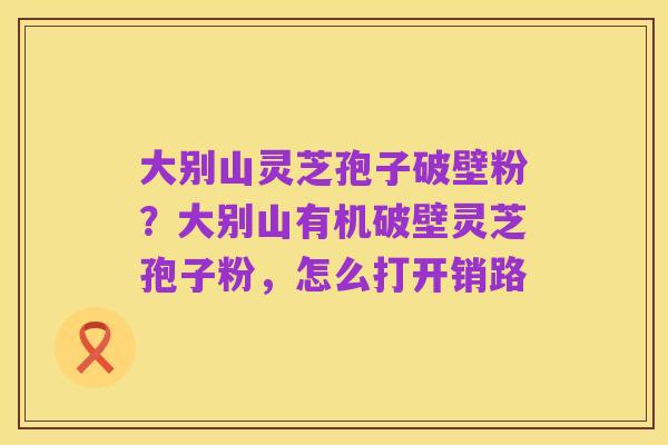 大别山灵芝孢子破壁粉？大别山有机破壁灵芝孢子粉，怎么打开销路