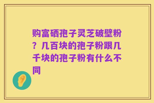 购富硒孢子灵芝破壁粉?几百块的孢子粉跟几千块的孢子粉有什么不同