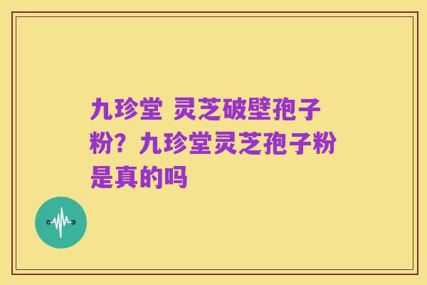 九珍堂 灵芝破壁孢子粉？九珍堂灵芝孢子粉是真的吗