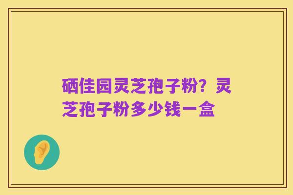 硒佳园灵芝孢子粉？灵芝孢子粉多少钱一盒