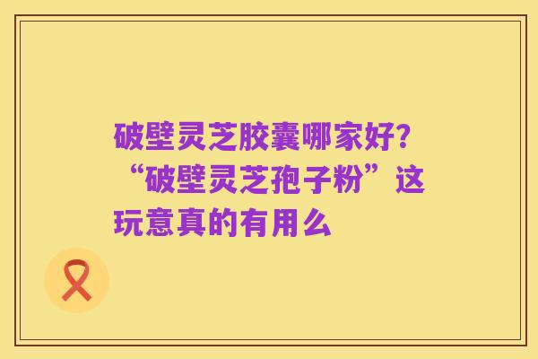破壁灵芝胶囊哪家好？“破壁灵芝孢子粉”这玩意真的有用么