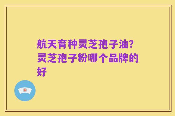 航天育种灵芝孢子油?灵芝孢子粉哪个品牌的好