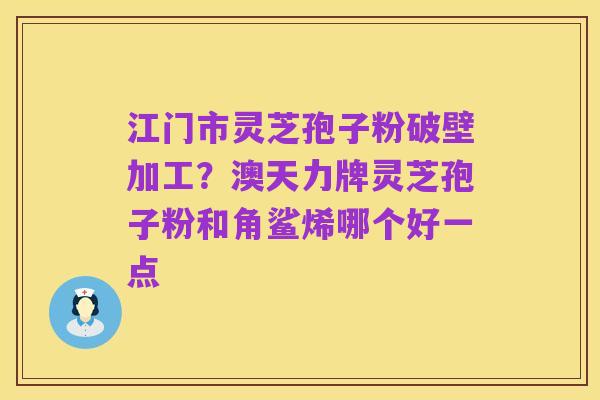 江门市灵芝孢子粉破壁加工?澳天力牌灵芝孢子粉和角鲨烯哪个好一点