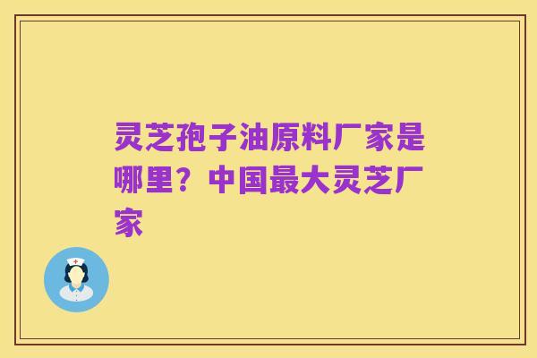 灵芝孢子油原料厂家是哪里?中国最大灵芝厂家