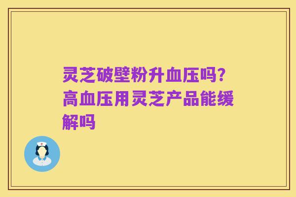 灵芝破壁粉升血压吗?高血压用灵芝产品能缓解吗