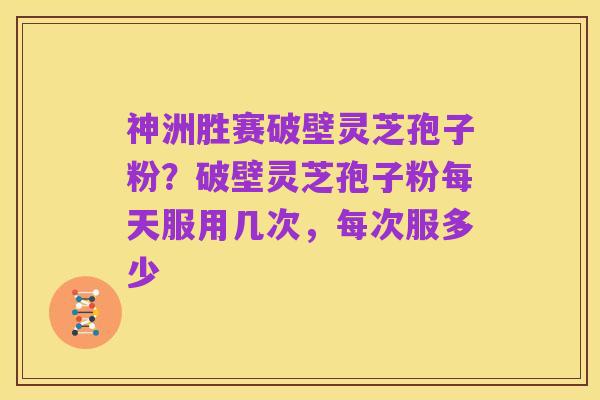 神洲胜赛破壁灵芝孢子粉?破壁灵芝孢子粉每天服用几次,每次服多少