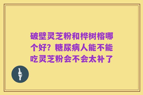 破壁灵芝粉和桦树榕哪个好?糖尿病人能不能吃灵芝粉会不会太补了