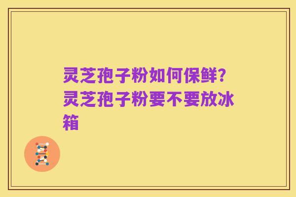 灵芝孢子粉如何保鲜？灵芝孢子粉要不要放冰箱