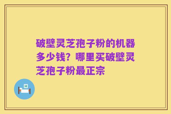 破壁灵芝孢子粉的机器多少钱?哪里买破壁灵芝孢子粉最正宗