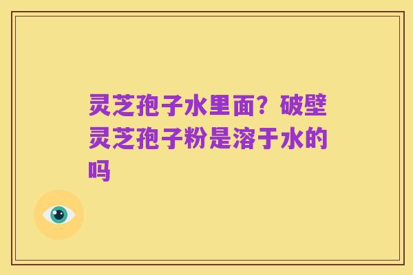 灵芝孢子水里面?破壁灵芝孢子粉是溶于水的吗