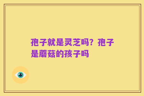 孢子就是灵芝吗？孢子是蘑菇的孩子吗