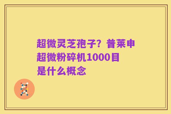 超微灵芝孢子?普莱申超微粉碎机1000目是什么概念