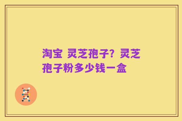 淘宝 灵芝孢子?灵芝孢子粉多少钱一盒