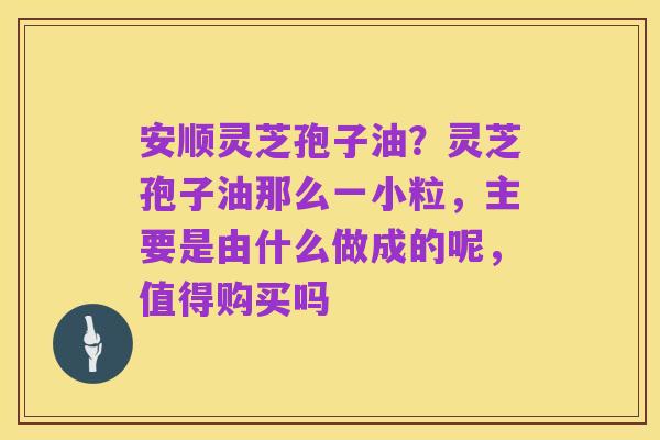 安顺灵芝孢子油?灵芝孢子油那么一小粒,主要是由什么做成的呢,值得购买吗