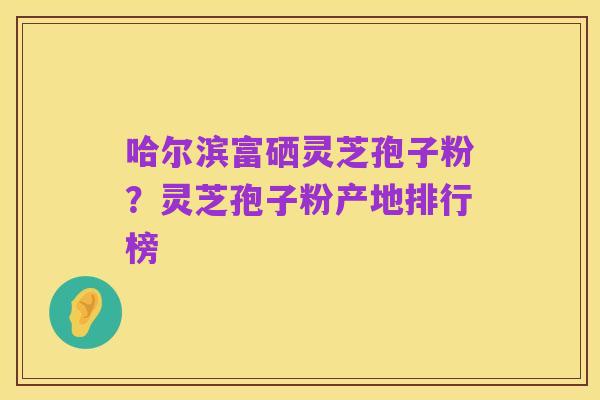 哈尔滨富硒灵芝孢子粉?灵芝孢子粉产地排行榜