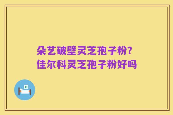 朵艺破壁灵芝孢子粉？佳尔科灵芝孢子粉好吗