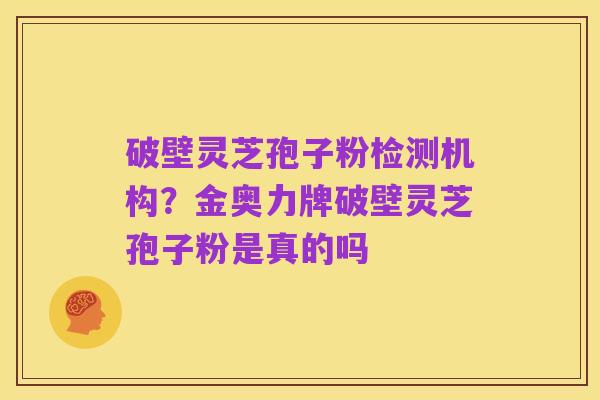 破壁灵芝孢子粉检测机构?金奥力牌破壁灵芝孢子粉是真的吗