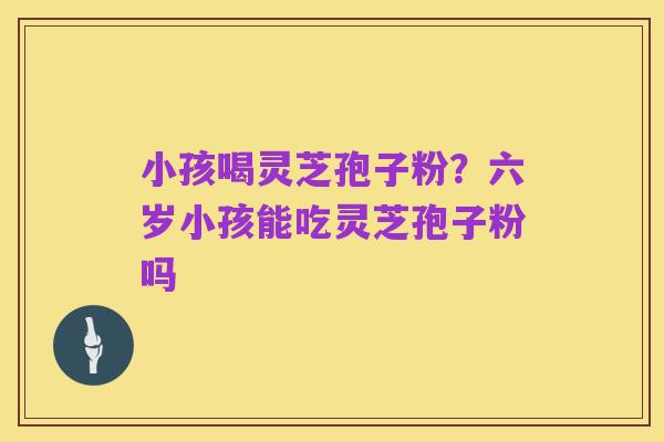 小孩喝灵芝孢子粉?六岁小孩能吃灵芝孢子粉吗