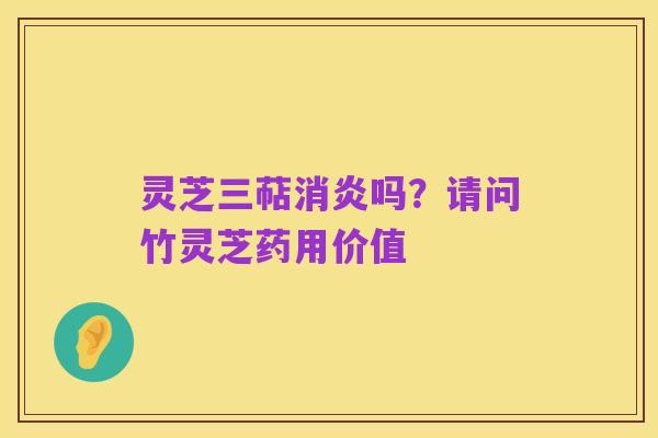 灵芝三萜消炎吗?请问竹灵芝药用价值