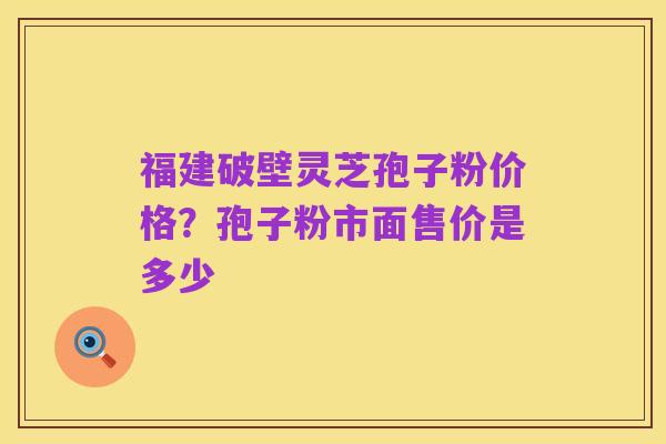 福建破壁灵芝孢子粉价格?孢子粉市面售价是多少