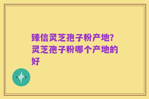 臻信灵芝孢子粉产地？灵芝孢子粉哪个产地的好