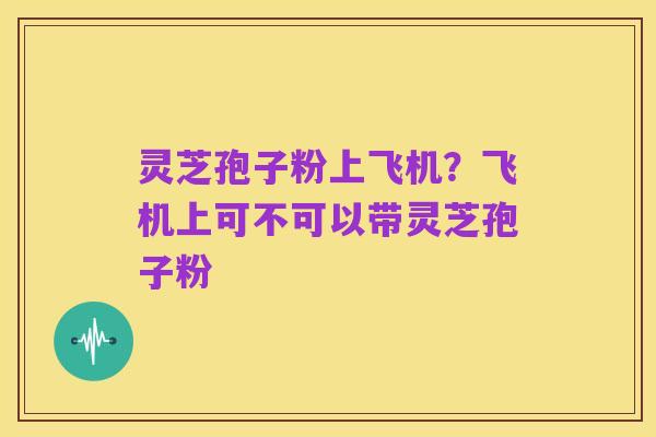 灵芝孢子粉上飞机?飞机上可不可以带灵芝孢子粉