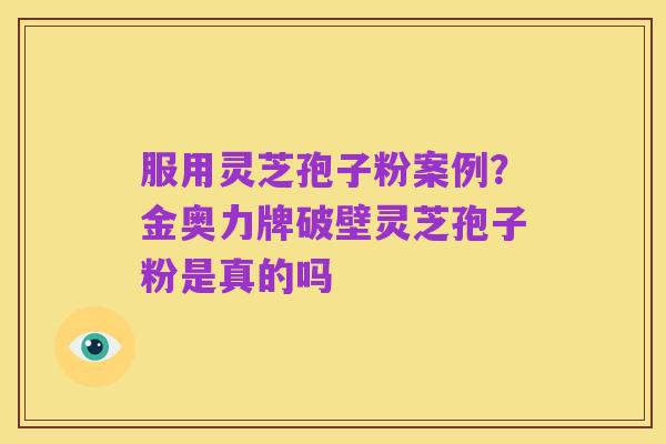 服用灵芝孢子粉案例?金奥力牌破壁灵芝孢子粉是真的吗