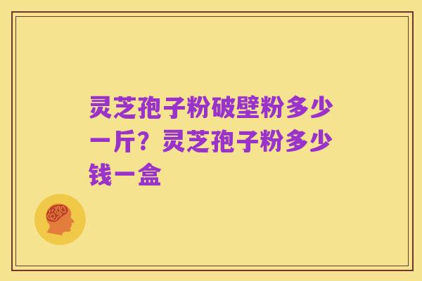 灵芝孢子粉破壁粉多少一斤?灵芝孢子粉多少钱一盒