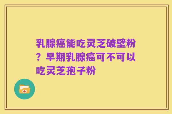 乳腺癌能吃灵芝破壁粉?早期乳腺癌可不可以吃灵芝孢子粉