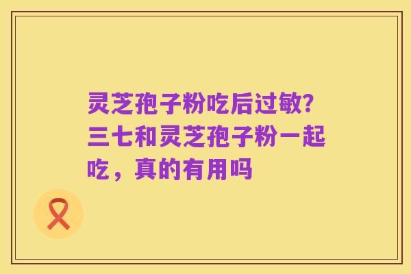 灵芝孢子粉吃后过敏?三七和灵芝孢子粉一起吃,真的有用吗