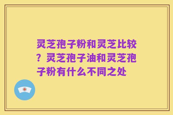 灵芝孢子粉和灵芝比较?灵芝孢子油和灵芝孢子粉有什么不同之处