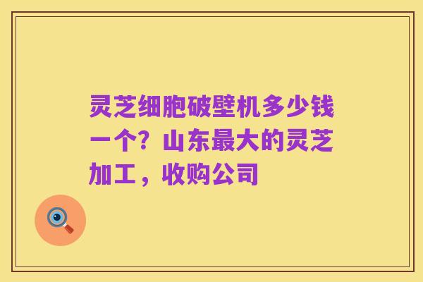 灵芝细胞破壁机多少钱一个?山东最大的灵芝加工,收购公司